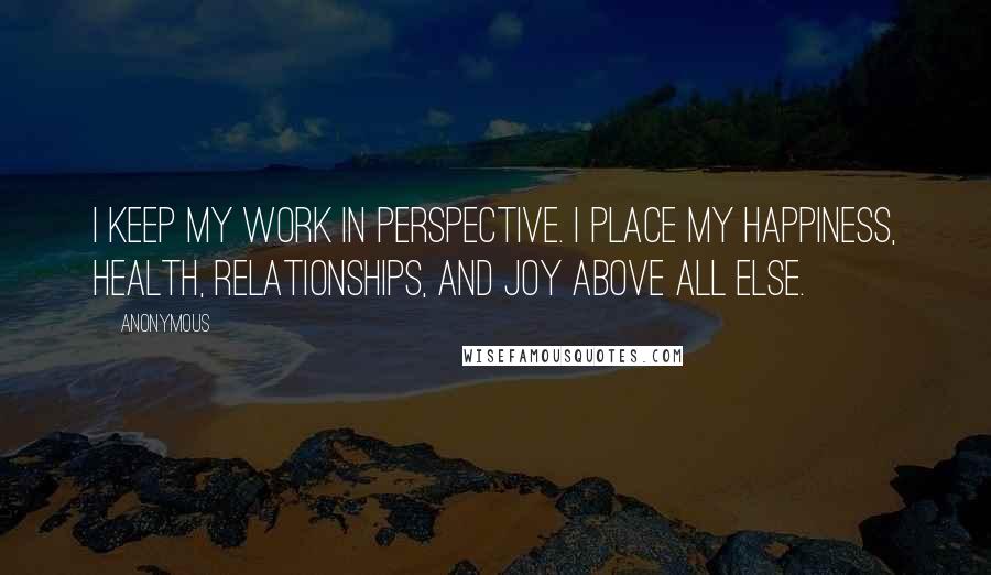 Anonymous Quotes: I keep my work in perspective. I place my happiness, health, relationships, and joy above all else.