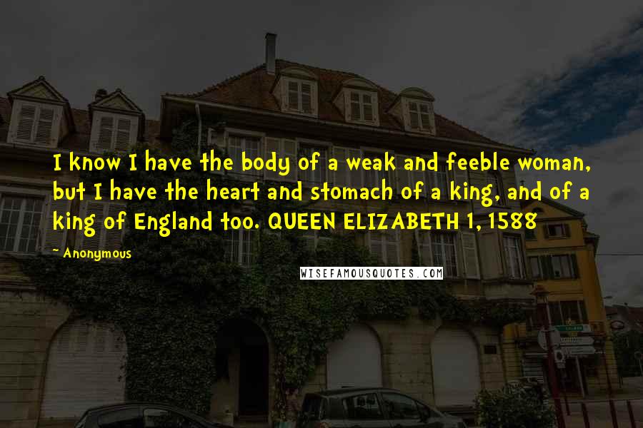 Anonymous Quotes: I know I have the body of a weak and feeble woman, but I have the heart and stomach of a king, and of a king of England too. QUEEN ELIZABETH 1, 1588