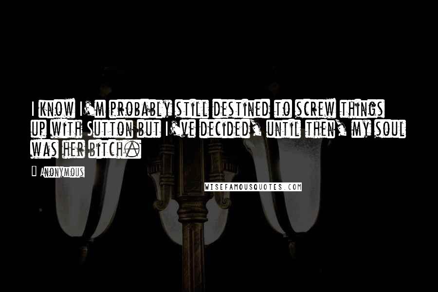 Anonymous Quotes: I know I'm probably still destined to screw things up with Sutton but I've decided, until then, my soul was her bitch.