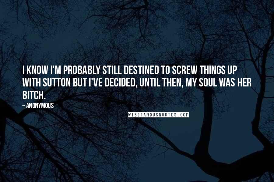 Anonymous Quotes: I know I'm probably still destined to screw things up with Sutton but I've decided, until then, my soul was her bitch.