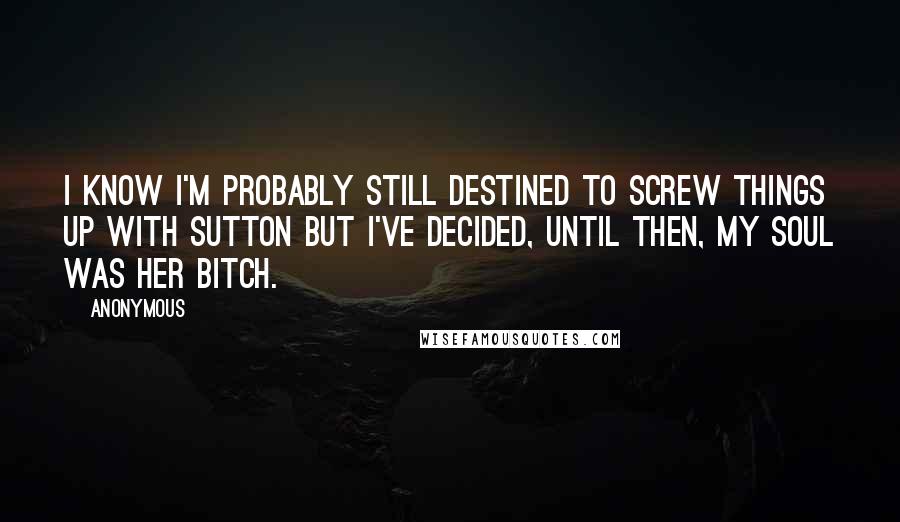 Anonymous Quotes: I know I'm probably still destined to screw things up with Sutton but I've decided, until then, my soul was her bitch.