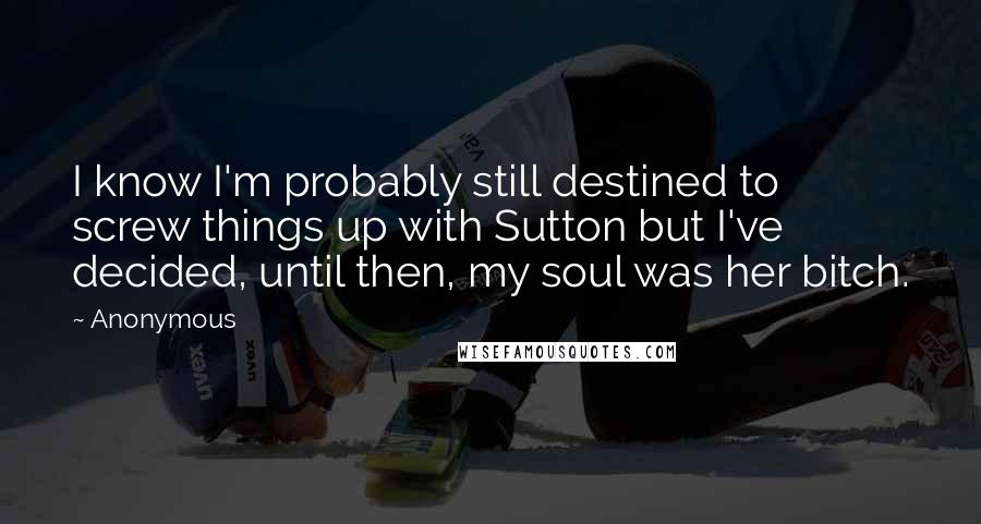 Anonymous Quotes: I know I'm probably still destined to screw things up with Sutton but I've decided, until then, my soul was her bitch.