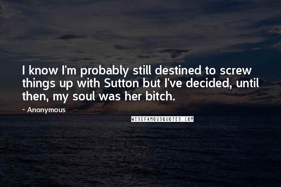 Anonymous Quotes: I know I'm probably still destined to screw things up with Sutton but I've decided, until then, my soul was her bitch.