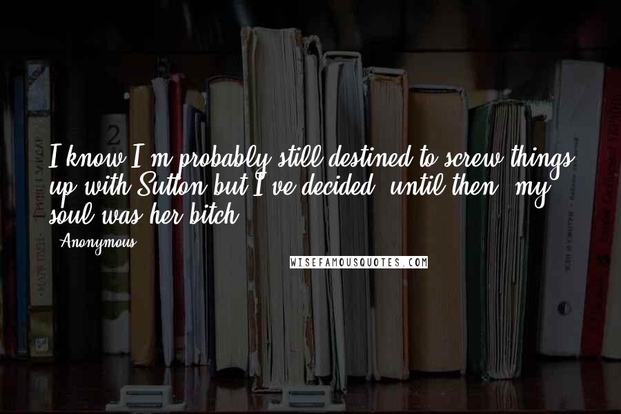 Anonymous Quotes: I know I'm probably still destined to screw things up with Sutton but I've decided, until then, my soul was her bitch.