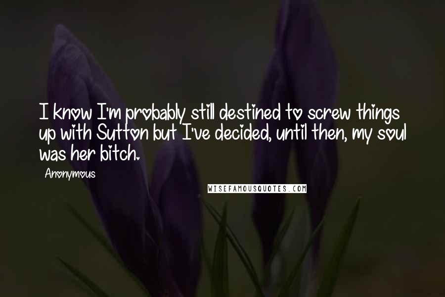 Anonymous Quotes: I know I'm probably still destined to screw things up with Sutton but I've decided, until then, my soul was her bitch.