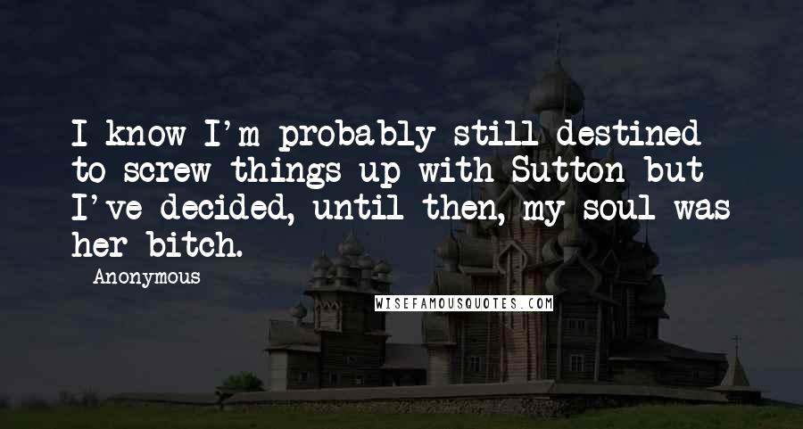 Anonymous Quotes: I know I'm probably still destined to screw things up with Sutton but I've decided, until then, my soul was her bitch.