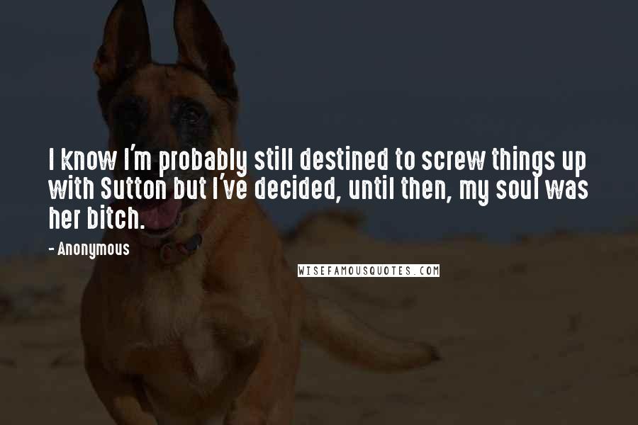 Anonymous Quotes: I know I'm probably still destined to screw things up with Sutton but I've decided, until then, my soul was her bitch.