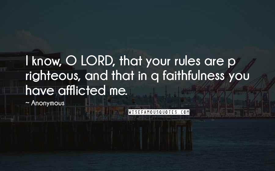 Anonymous Quotes: I know, O LORD, that your rules are p righteous, and that in q faithfulness you have afflicted me.