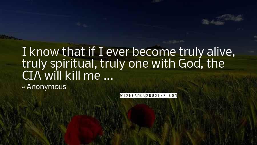 Anonymous Quotes: I know that if I ever become truly alive, truly spiritual, truly one with God, the CIA will kill me ...