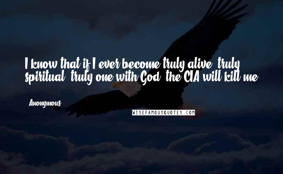 Anonymous Quotes: I know that if I ever become truly alive, truly spiritual, truly one with God, the CIA will kill me ...