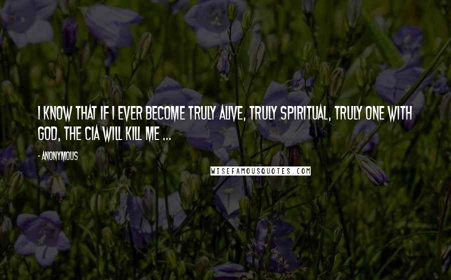 Anonymous Quotes: I know that if I ever become truly alive, truly spiritual, truly one with God, the CIA will kill me ...