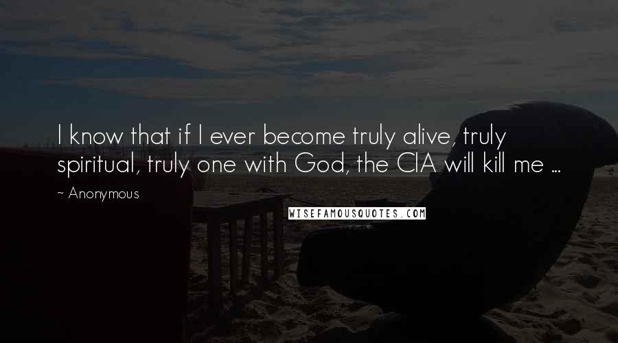 Anonymous Quotes: I know that if I ever become truly alive, truly spiritual, truly one with God, the CIA will kill me ...