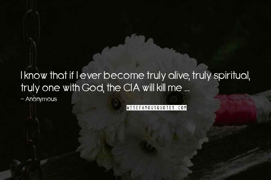 Anonymous Quotes: I know that if I ever become truly alive, truly spiritual, truly one with God, the CIA will kill me ...