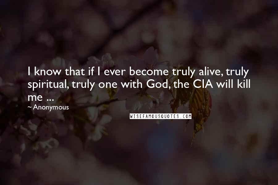 Anonymous Quotes: I know that if I ever become truly alive, truly spiritual, truly one with God, the CIA will kill me ...