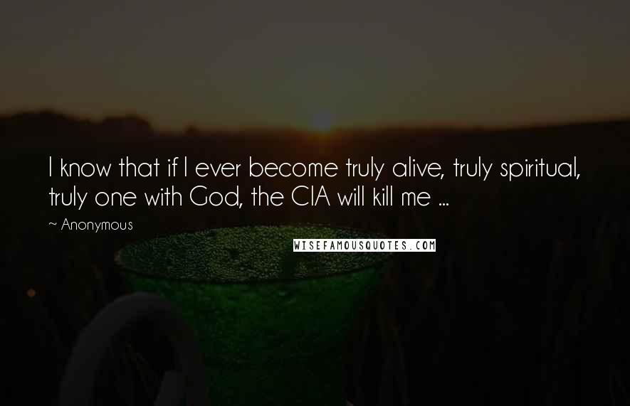 Anonymous Quotes: I know that if I ever become truly alive, truly spiritual, truly one with God, the CIA will kill me ...