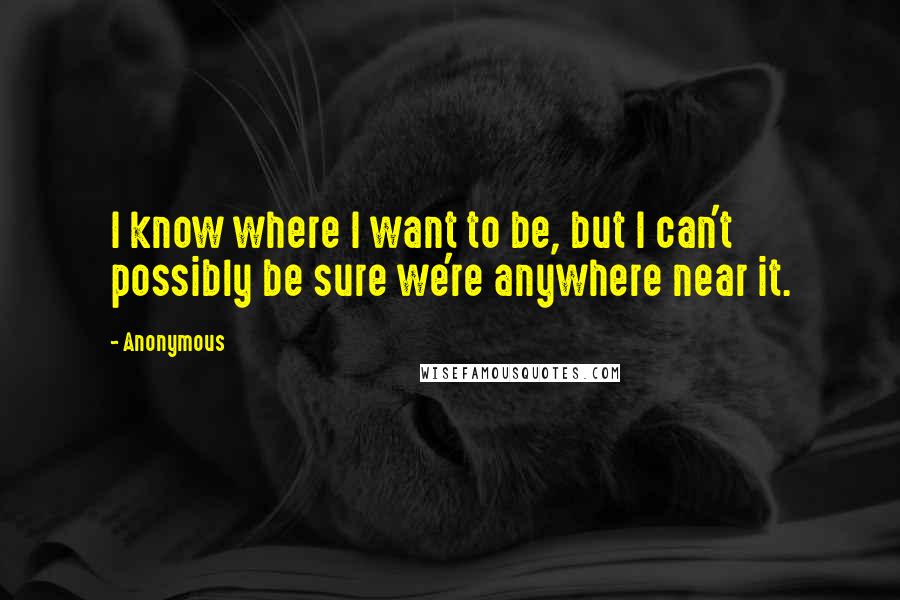 Anonymous Quotes: I know where I want to be, but I can't possibly be sure we're anywhere near it.