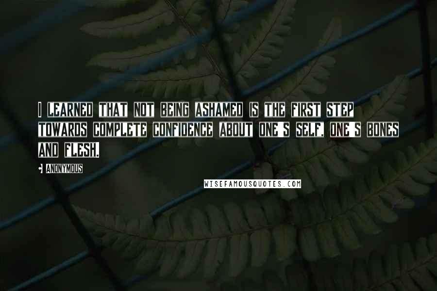 Anonymous Quotes: I learned that not being ashamed is the first step towards complete confidence about one's self, one's bones and flesh.