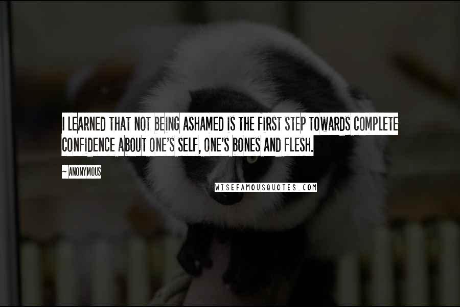 Anonymous Quotes: I learned that not being ashamed is the first step towards complete confidence about one's self, one's bones and flesh.