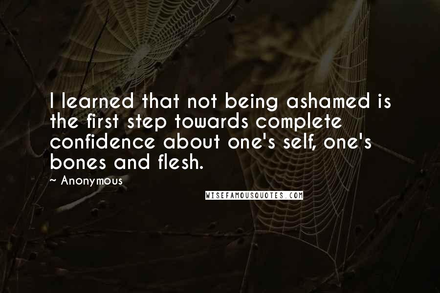 Anonymous Quotes: I learned that not being ashamed is the first step towards complete confidence about one's self, one's bones and flesh.