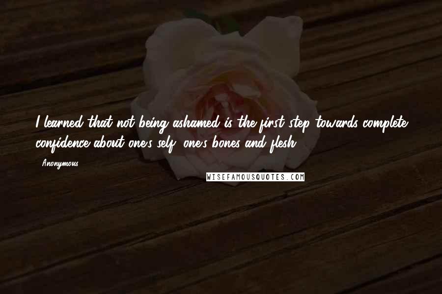 Anonymous Quotes: I learned that not being ashamed is the first step towards complete confidence about one's self, one's bones and flesh.