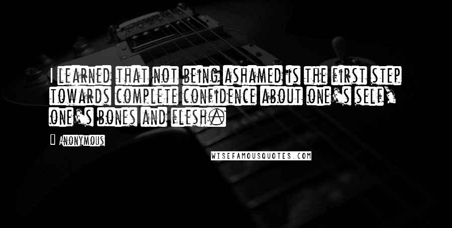 Anonymous Quotes: I learned that not being ashamed is the first step towards complete confidence about one's self, one's bones and flesh.