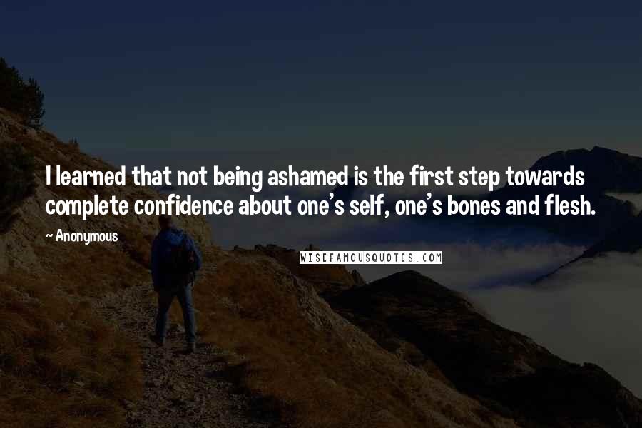 Anonymous Quotes: I learned that not being ashamed is the first step towards complete confidence about one's self, one's bones and flesh.