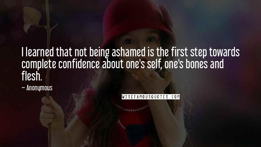 Anonymous Quotes: I learned that not being ashamed is the first step towards complete confidence about one's self, one's bones and flesh.