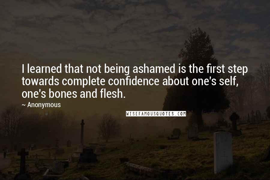 Anonymous Quotes: I learned that not being ashamed is the first step towards complete confidence about one's self, one's bones and flesh.