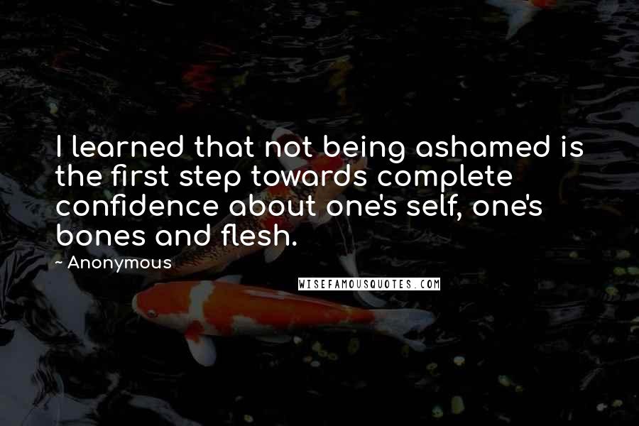 Anonymous Quotes: I learned that not being ashamed is the first step towards complete confidence about one's self, one's bones and flesh.