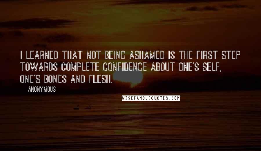 Anonymous Quotes: I learned that not being ashamed is the first step towards complete confidence about one's self, one's bones and flesh.