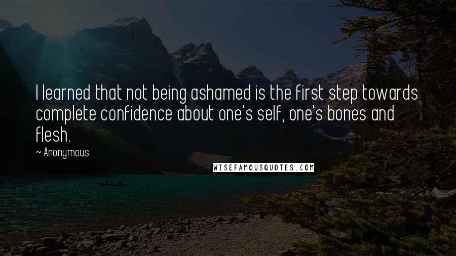 Anonymous Quotes: I learned that not being ashamed is the first step towards complete confidence about one's self, one's bones and flesh.
