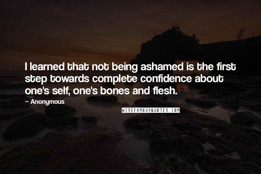 Anonymous Quotes: I learned that not being ashamed is the first step towards complete confidence about one's self, one's bones and flesh.