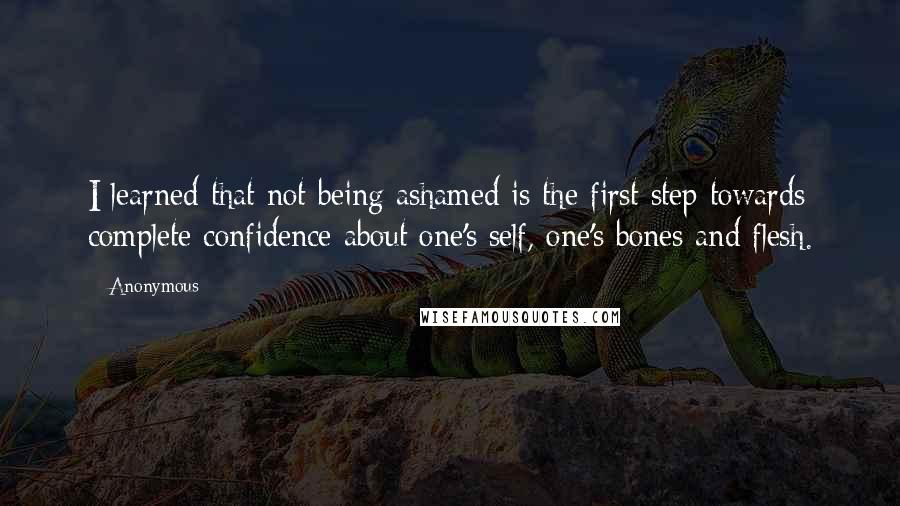 Anonymous Quotes: I learned that not being ashamed is the first step towards complete confidence about one's self, one's bones and flesh.