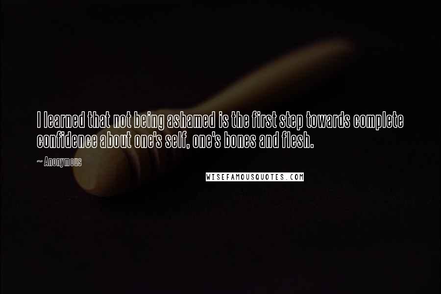 Anonymous Quotes: I learned that not being ashamed is the first step towards complete confidence about one's self, one's bones and flesh.