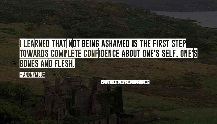 Anonymous Quotes: I learned that not being ashamed is the first step towards complete confidence about one's self, one's bones and flesh.