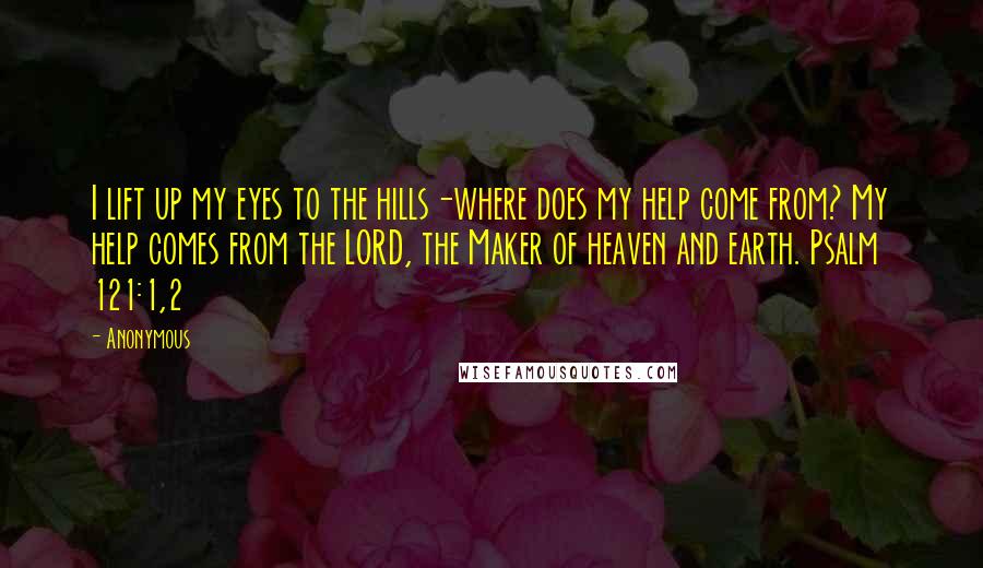 Anonymous Quotes: I lift up my eyes to the hills-where does my help come from? My help comes from the LORD, the Maker of heaven and earth. Psalm 121:1,2