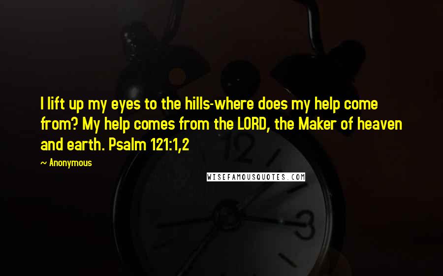 Anonymous Quotes: I lift up my eyes to the hills-where does my help come from? My help comes from the LORD, the Maker of heaven and earth. Psalm 121:1,2