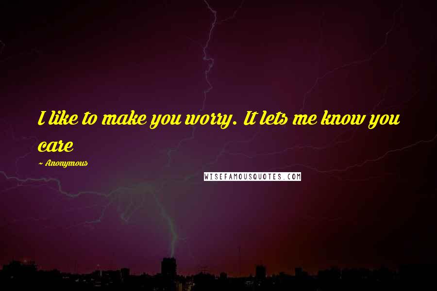 Anonymous Quotes: I like to make you worry. It lets me know you care