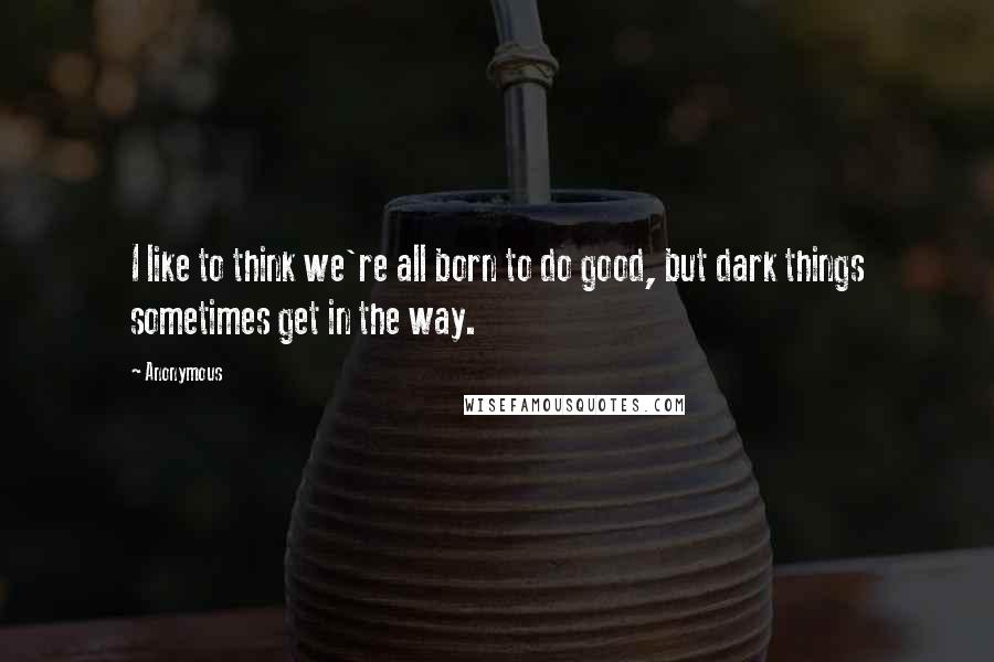 Anonymous Quotes: I like to think we're all born to do good, but dark things sometimes get in the way.