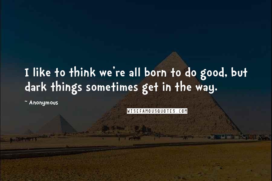 Anonymous Quotes: I like to think we're all born to do good, but dark things sometimes get in the way.