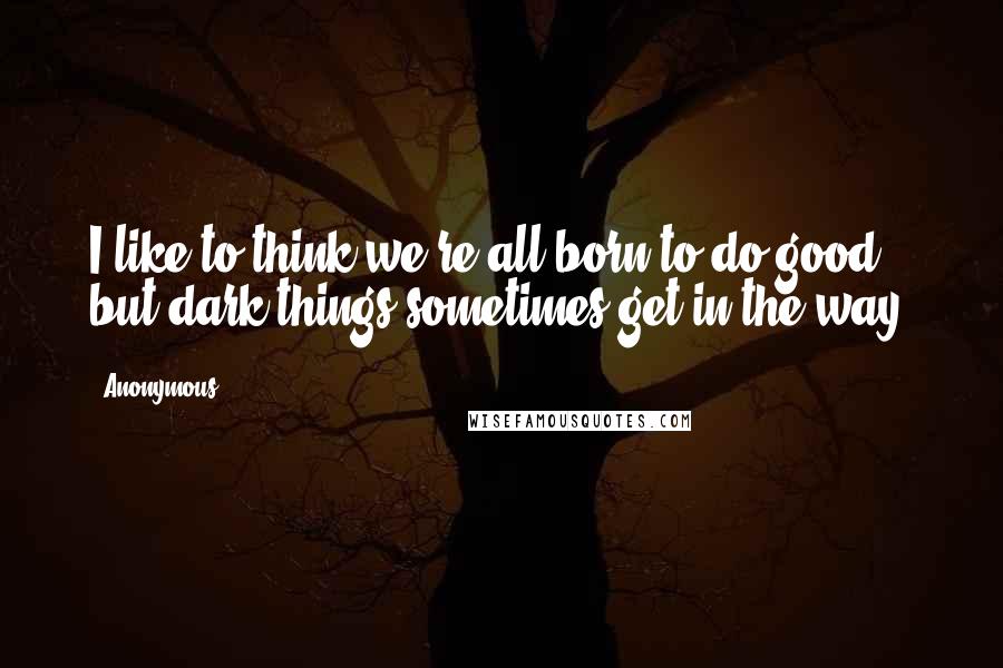 Anonymous Quotes: I like to think we're all born to do good, but dark things sometimes get in the way.