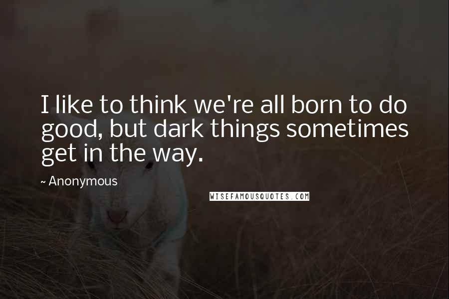Anonymous Quotes: I like to think we're all born to do good, but dark things sometimes get in the way.