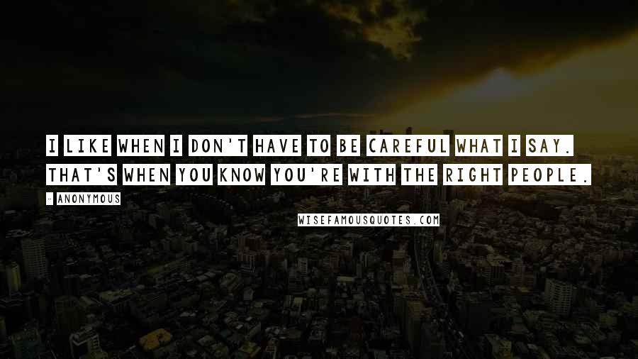 Anonymous Quotes: I like when I don't have to be careful what I say. That's when you know you're with the right people.