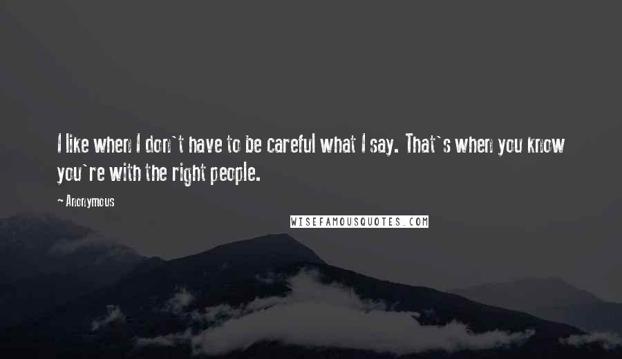 Anonymous Quotes: I like when I don't have to be careful what I say. That's when you know you're with the right people.