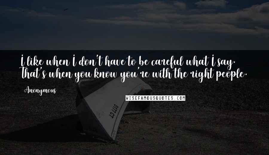 Anonymous Quotes: I like when I don't have to be careful what I say. That's when you know you're with the right people.