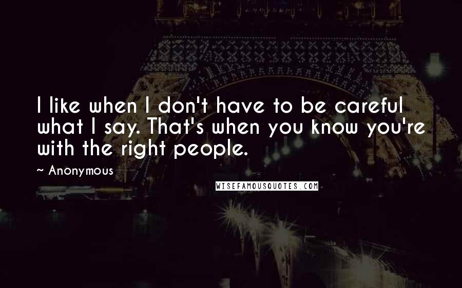 Anonymous Quotes: I like when I don't have to be careful what I say. That's when you know you're with the right people.