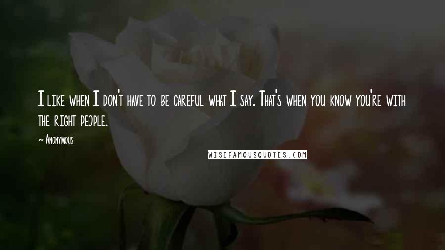 Anonymous Quotes: I like when I don't have to be careful what I say. That's when you know you're with the right people.