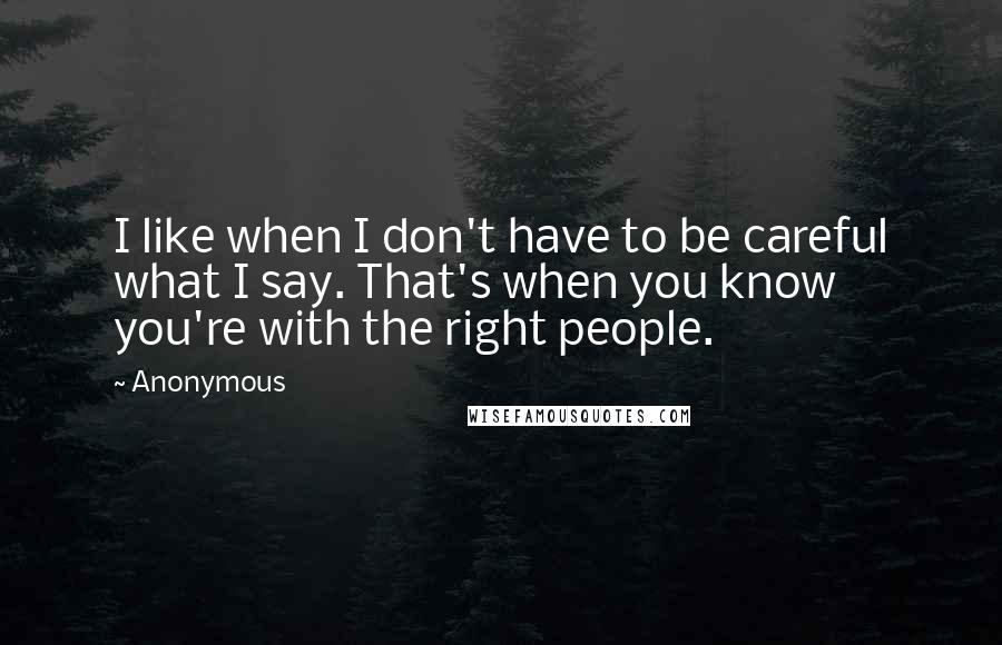 Anonymous Quotes: I like when I don't have to be careful what I say. That's when you know you're with the right people.