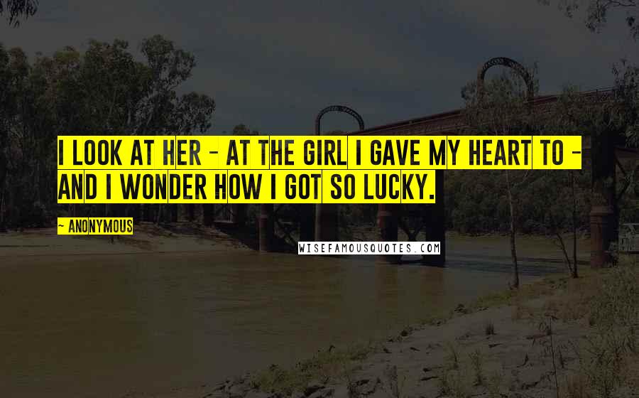 Anonymous Quotes: I look at her - at the girl I gave my heart to - and I wonder how I got so lucky.