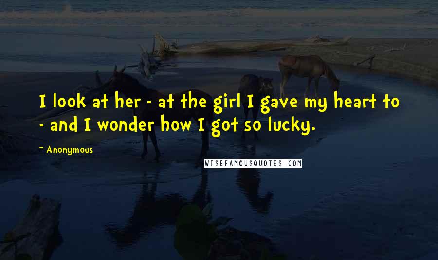 Anonymous Quotes: I look at her - at the girl I gave my heart to - and I wonder how I got so lucky.